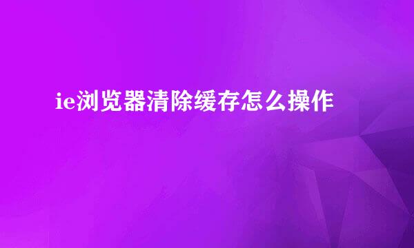 ie浏览器清除缓存怎么操作
