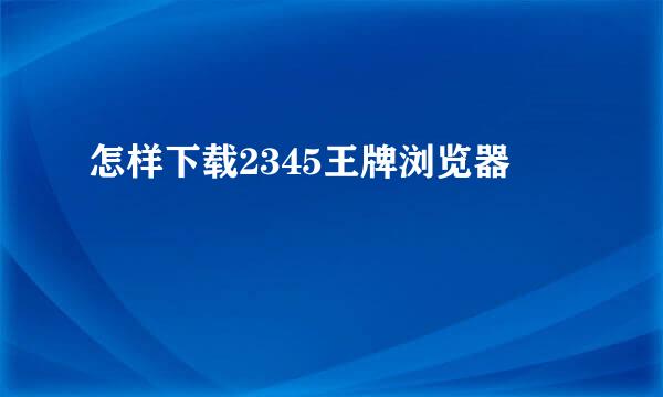 怎样下载2345王牌浏览器