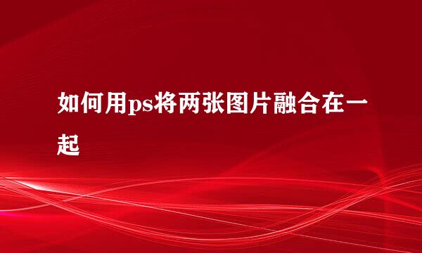 如何用ps将两张图片融合在一起
