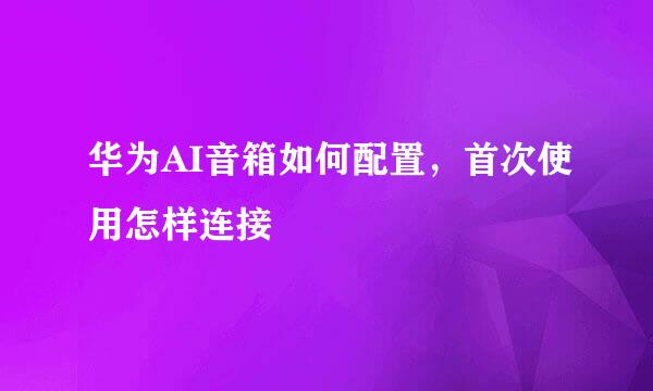 华为AI音箱如何配置，首次使用怎样连接