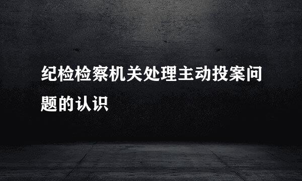 纪检检察机关处理主动投案问题的认识