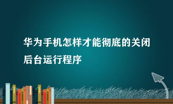 华为手机怎样才能彻底的关闭后台运行程序