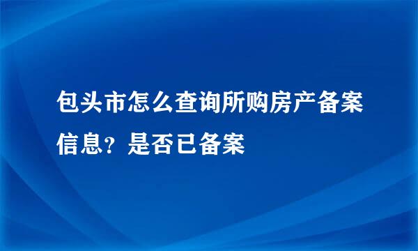 包头市怎么查询所购房产备案信息？是否已备案