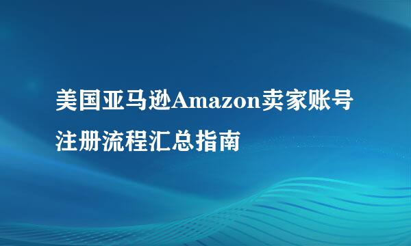 美国亚马逊Amazon卖家账号注册流程汇总指南