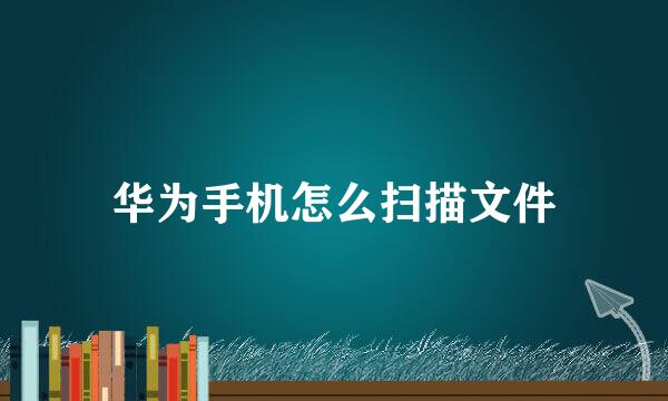 华为手机怎么扫描文件