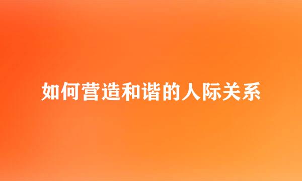 如何营造和谐的人际关系