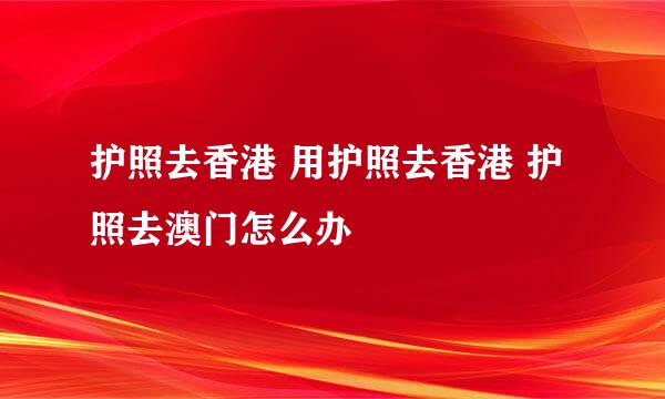 护照去香港 用护照去香港 护照去澳门怎么办