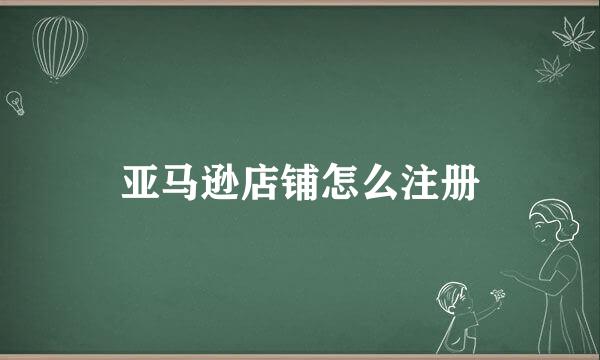 亚马逊店铺怎么注册