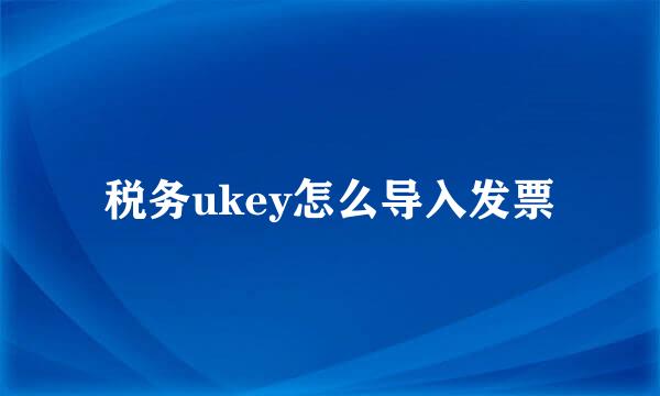 税务ukey怎么导入发票