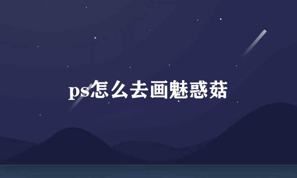 ps怎么去画魅惑菇