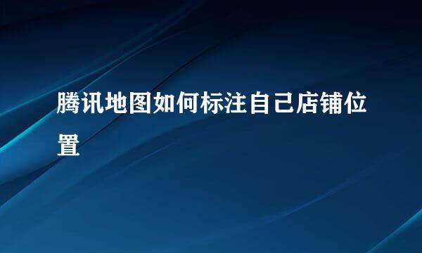 腾讯地图如何标注自己店铺位置