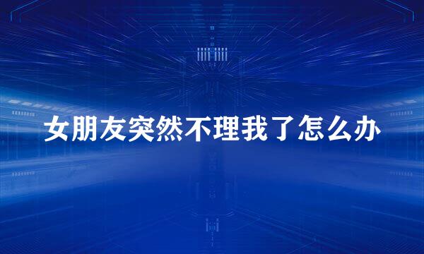 女朋友突然不理我了怎么办