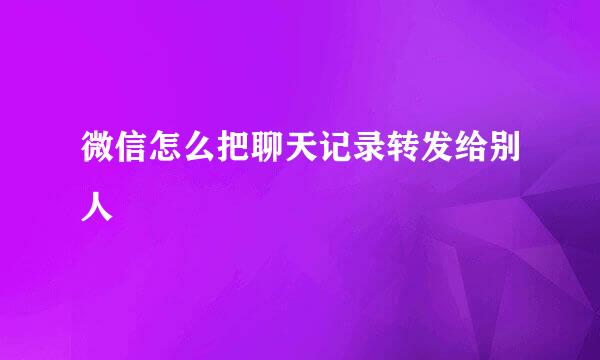 微信怎么把聊天记录转发给别人
