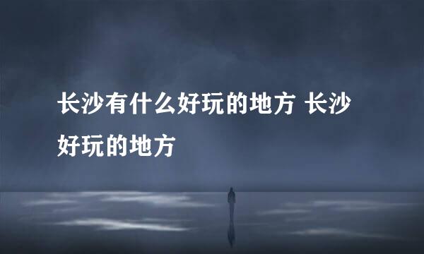 长沙有什么好玩的地方 长沙好玩的地方