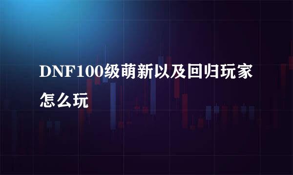 DNF100级萌新以及回归玩家怎么玩