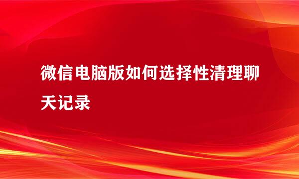 微信电脑版如何选择性清理聊天记录