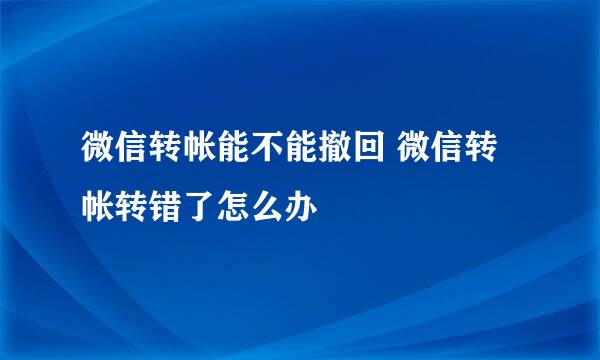 微信转帐能不能撤回 微信转帐转错了怎么办