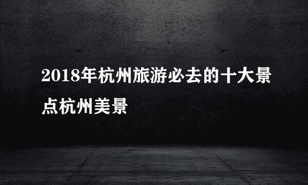 2018年杭州旅游必去的十大景点杭州美景