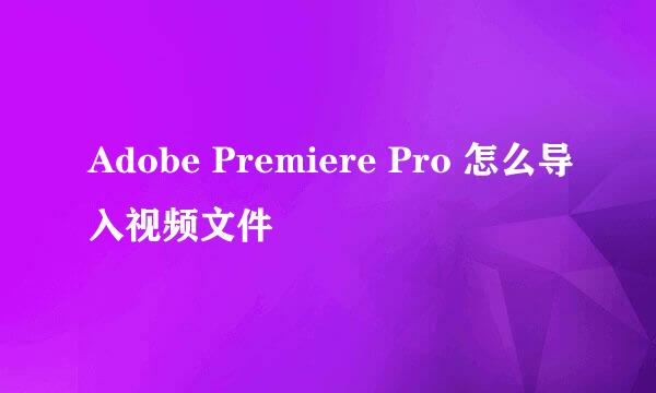 Adobe Premiere Pro 怎么导入视频文件