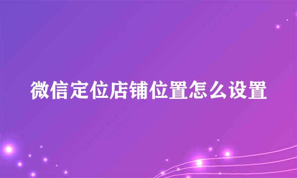 微信定位店铺位置怎么设置