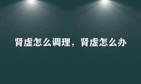 肾虚怎么调理，肾虚怎么办