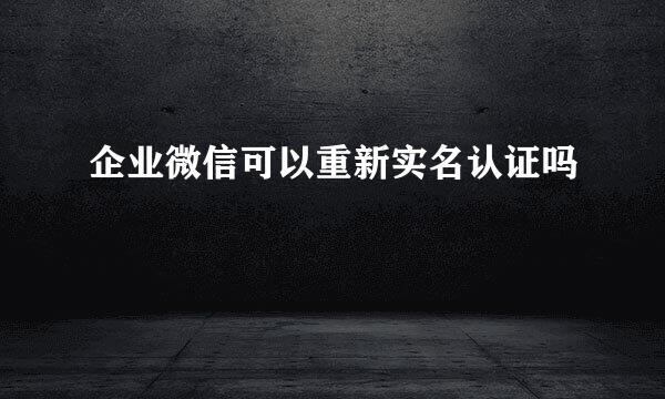 企业微信可以重新实名认证吗