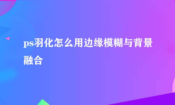 ps羽化怎么用边缘模糊与背景融合