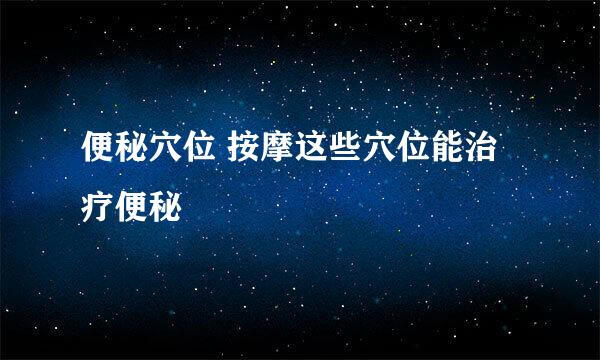 便秘穴位 按摩这些穴位能治疗便秘