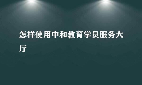 怎样使用中和教育学员服务大厅