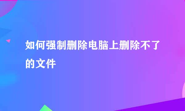 如何强制删除电脑上删除不了的文件