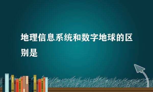 地理信息系统和数字地球的区别是