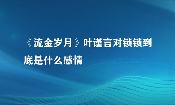 《流金岁月》叶谨言对锁锁到底是什么感情