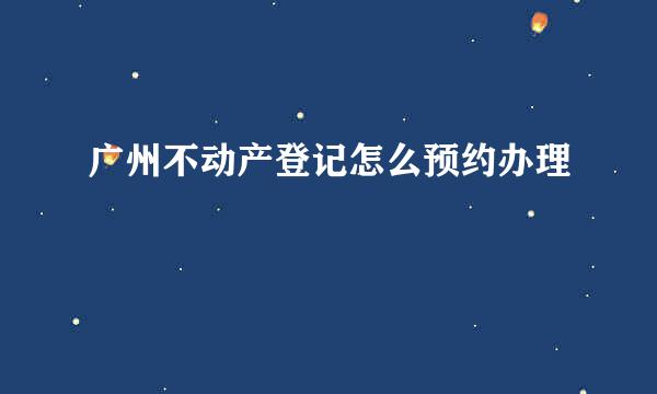 广州不动产登记怎么预约办理