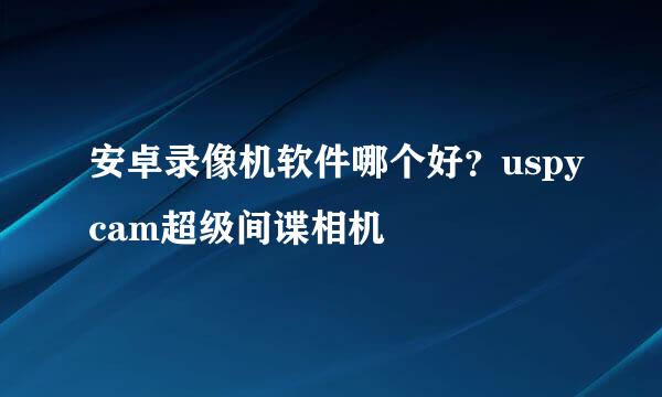 安卓录像机软件哪个好？uspycam超级间谍相机