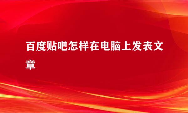 百度贴吧怎样在电脑上发表文章