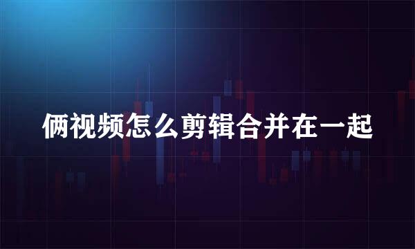 俩视频怎么剪辑合并在一起