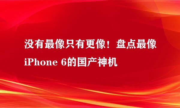 没有最像只有更像！盘点最像iPhone 6的国产神机