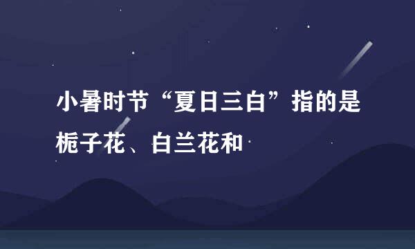 小暑时节“夏日三白”指的是栀子花、白兰花和