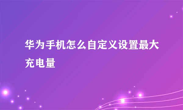 华为手机怎么自定义设置最大充电量