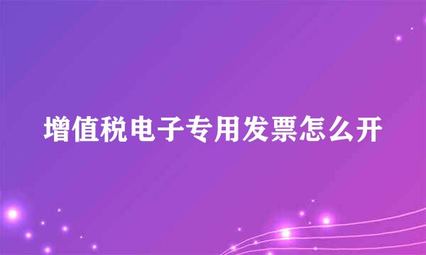 增值税电子专用发票怎么开