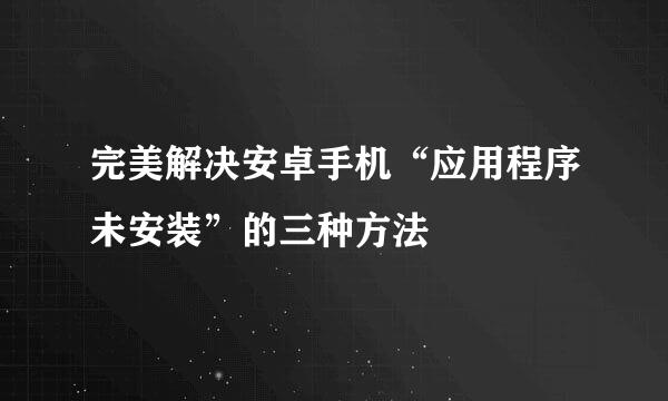完美解决安卓手机“应用程序未安装”的三种方法