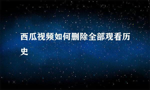 西瓜视频如何删除全部观看历史