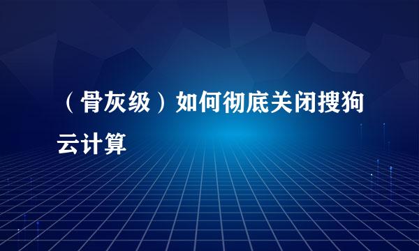 （骨灰级）如何彻底关闭搜狗云计算