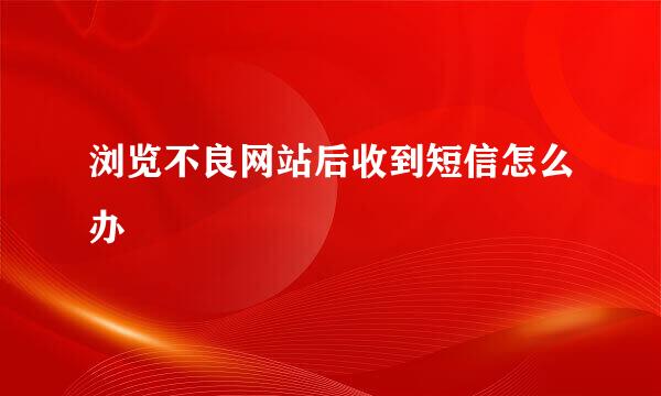 浏览不良网站后收到短信怎么办