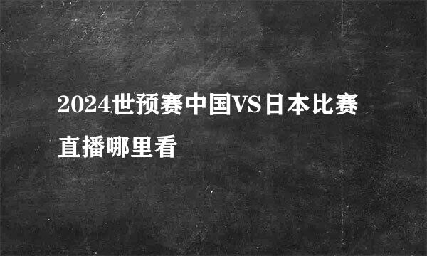 2024世预赛中国VS日本比赛直播哪里看