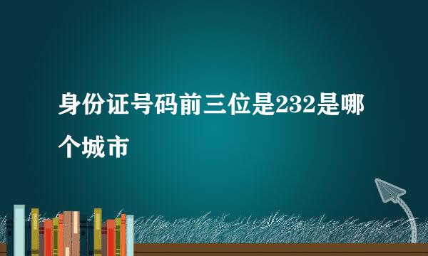 身份证号码前三位是232是哪个城市
