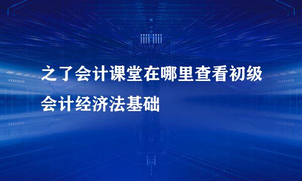 之了会计课堂在哪里查看初级会计经济法基础