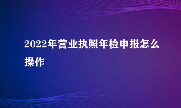 2022年营业执照年检申报怎么操作