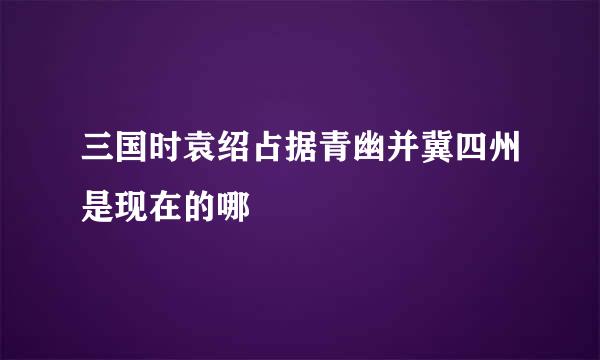 三国时袁绍占据青幽并冀四州是现在的哪