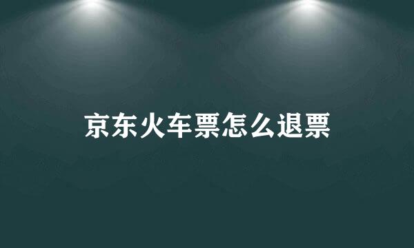 京东火车票怎么退票